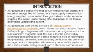INTRODUCTION
• AC generator is a machine that converts mechanical energy into
electrical energy. The AC Generator’s input supply is mechanical
energy supplied by steam turbines, gas turbines and combustion
engines. The output is alternating electrical power in the form of
alternating voltage and current.
• AC generators work on the principle of Faraday’s law of
electromagnetic induction, which states that electromotive force –
EMF or voltage – is generated in a current-carrying conductor that
cuts a uniform magnetic field. This can either be achieved by
rotating a conducting coil in a static magnetic field or rotating the
magnetic field containing the stationary conductor. The preferred
arrangement is to keep the coil stationary because it is easier to
draw induced alternating current from a stationary armature coil.
 