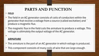 PARTS AND FUNCTION
• FIELD
• The field in an AC generator consists of coils of conductors within the
generator that receive a voltage from a source (called excitation) and
produce a magnetic flux.
• The magnetic flux in the field cuts the armature to produce a voltage. This
voltage is ultimately the output voltage of the AC generator.
•
ARMATURE
• The armature is the part of an AC generator in which voltage is produced.
• This component consists of many coils of wire that are large enough.
 