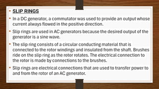 • SLIP RINGS
• In a DC generator, a commutator was used to provide an output whose
current always flowed in the positive direction.
• Slip rings are used in AC generators because the desired output of the
generator is a sine wave.
• The slip ring consists of a circular conducting material that is
connected to the rotor windings and insulated from the shaft. Brushes
ride on the slip ring as the rotor rotates. The electrical connection to
the rotor is made by connections to the brushes.
• Slip rings are electrical connections that are used to transfer power to
and from the rotor of an AC generator.
 