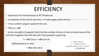 EFFICIENCY
• Expression for Instantaneous E.M.F Produced:
• Let position of the coil at any time t. It make angle q with vertical .
• If w is uniform angular speed of the coil.
• Then q = wtB
be the strength of magnetic field n be the number of turns in the coil and A area of the
coil then magnetic flux with the coil in this position is given by:
f = nBA Cos q = nBA Cos wt.
Differentiate w.r.t. time
= nBA (-Sin wt) w
= -nBA w Sin wt
e = - (-nBA w Sin wt)
maximum value of e.m.f. say E0
e = E0 Sin wt.
 