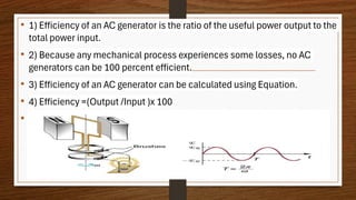 • 1) Efficiency of an AC generator is the ratio of the useful power output to the
total power input.
• 2) Because any mechanical process experiences some losses, no AC
generators can be 100 percent efficient.
• 3) Efficiency of an AC generator can be calculated using Equation.
• 4) Efficiency =(Output /Input )x 100
•
 
