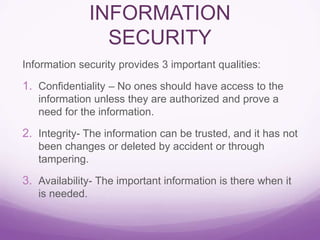INFORMATION
SECURITY
Information security provides 3 important qualities:
1. Confidentiality – No ones should have access to the
information unless they are authorized and prove a
need for the information.
2. Integrity- The information can be trusted, and it has not
been changes or deleted by accident or through
tampering.
3. Availability- The important information is there when it
is needed.
 