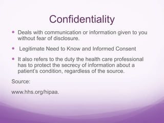 Confidentiality
 Deals with communication or information given to you
without fear of disclosure.
 Legitimate Need to Know and Informed Consent
 It also refers to the duty the health care professional
has to protect the secrecy of information about a
patient’s condition, regardless of the source.
Source:
www.hhs.org/hipaa.
 