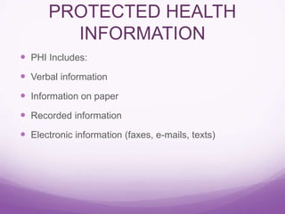 PROTECTED HEALTH
INFORMATION
 PHI Includes:
 Verbal information
 Information on paper
 Recorded information
 Electronic information (faxes, e-mails, texts)
 