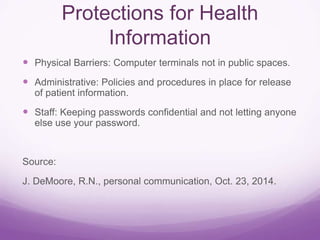 Protections for Health
Information
 Physical Barriers: Computer terminals not in public spaces.
 Administrative: Policies and procedures in place for release
of patient information.
 Staff: Keeping passwords confidential and not letting anyone
else use your password.
Source:
J. DeMoore, R.N., personal communication, Oct. 23, 2014.
 