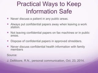 Practical Ways to Keep
Information Safe
 Never discuss a patient in any public areas.
 Always put confidential papers away when leaving a work
station.
 Not leaving confidential papers on fax machines or in public
areas.
 Dispose of confidential papers in approved shredders.
 Never discuss confidential health information with family
members
Source:
J. DeMoore, R.N., personal communication, Oct. 23, 2014.
 