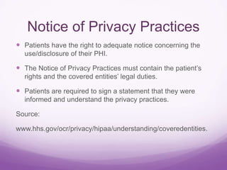 Notice of Privacy Practices
 Patients have the right to adequate notice concerning the
use/disclosure of their PHI.
 The Notice of Privacy Practices must contain the patient’s
rights and the covered entities’ legal duties.
 Patients are required to sign a statement that they were
informed and understand the privacy practices.
Source:
www.hhs.gov/ocr/privacy/hipaa/understanding/coveredentities.
 