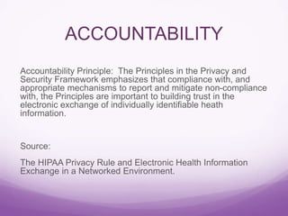 ACCOUNTABILITY
Accountability Principle: The Principles in the Privacy and
Security Framework emphasizes that compliance with, and
appropriate mechanisms to report and mitigate non-compliance
with, the Principles are important to building trust in the
electronic exchange of individually identifiable heath
information.
Source:
The HIPAA Privacy Rule and Electronic Health Information
Exchange in a Networked Environment.
 