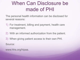 When Can Disclosure be
made of PHI
The personal health information can be disclosed for
several reasons:
1) For treatment, billing and payment, health care
management.
2) With an informed authorization from the patient.
3) When giving patient access to their own PHI.
Source:
www.hhs.org/hipaa.
 