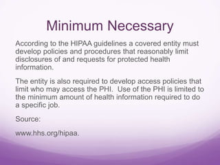 Minimum Necessary
According to the HIPAA guidelines a covered entity must
develop policies and procedures that reasonably limit
disclosures of and requests for protected health
information.
The entity is also required to develop access policies that
limit who may access the PHI. Use of the PHI is limited to
the minimum amount of health information required to do
a specific job.
Source:
www.hhs.org/hipaa.
 