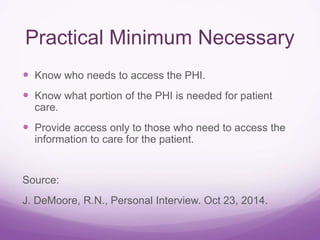 Practical Minimum Necessary
 Know who needs to access the PHI.
 Know what portion of the PHI is needed for patient
care.
 Provide access only to those who need to access the
information to care for the patient.
Source:
J. DeMoore, R.N., Personal Interview. Oct 23, 2014.
 