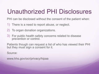 Unauthorized PHI Disclosures
PHI can be disclosed without the consent of the patient when:
1) There is a need to report abuse, or neglect.
2) To organ donation organizations.
3) For public health safety concerns related to disease
prevention or control.
Patients though can request a list of who has viewed their PHI
but they must sign a consent for it.
Source:
www.hhs.gov/ocr/privacy/hipaa
 