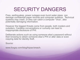 SECURITY DANGERS
Fires, earthquakes, power outages even burst water pipes can
damage confidential paper records and computer systems. Technical
systems may crash, or they can catch a computer “virus”, also
potentially damaging information.
However the biggest threats come from people, both insiders and
outsiders. Careless conversations or curiosity can lead to
inappropriate disclosure of PHI.
Deliberate actions such as using someone else’s password without
their knowing to obtain someone else’s PHI or alter data or even
copying data for identity theft.
Source:
www.foxgrp.com/blog/hipaa-breach.
 