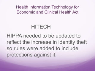 Health Information Technology for
Economic and Clinical Health Act
HITECH
HIPPA needed to be updated to
reflect the increase in identity theft
so rules were added to include
protections against it.
 