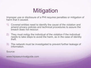 Mitigation
Improper use or disclosure of a PHI requires penalties or mitigation of
harm that it caused.
1) Covered entities need to identify the cause of the violation and
amend privacy policies and technical procedures to assure the
breach does not reoccur.
2) They must notigy the individual of the violation if the individual
needs to take steps to avoid the harm, as in the case of identity
theft.
3) The network must be investigated to prevent further leakage of
information.
Source:
www.hipaasurvivalguide.com
 