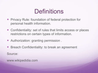 Definitions
 Privacy Rule: foundation of federal protection for
personal health information.
 Confidentiality: set of rules that limits access or places
restrictions on certain types of information.
 Authorization: granting permission .
 Breach Confidentiality: to break an agreement
Source:
www.wikipedidia.com
 
