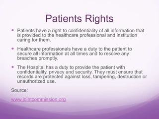 Patients Rights
 Patients have a right to confidentiality of all information that
is provided to the healthcare professional and institution
caring for them.
 Healthcare professionals have a duty to the patient to
secure all information at all times and to resolve any
breaches promptly.
 The Hospital has a duty to provide the patient with
confidentiality, privacy and security. They must ensure that
records are protected against loss, tampering, destruction or
unauthorized use.
Source:
www.jointcommission.org
 