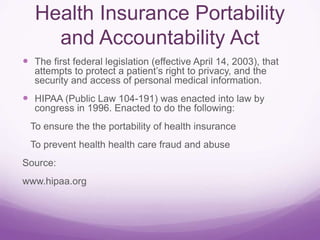 Health Insurance Portability
and Accountability Act
 The first federal legislation (effective April 14, 2003), that
attempts to protect a patient’s right to privacy, and the
security and access of personal medical information.
 HIPAA (Public Law 104-191) was enacted into law by
congress in 1996. Enacted to do the following:
To ensure the the portability of health insurance
To prevent health health care fraud and abuse
Source:
www.hipaa.org
 