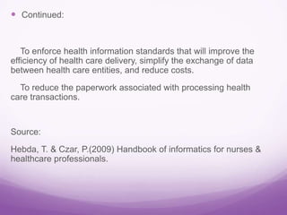  Continued:
To enforce health information standards that will improve the
efficiency of health care delivery, simplify the exchange of data
between health care entities, and reduce costs.
To reduce the paperwork associated with processing health
care transactions.
Source:
Hebda, T. & Czar, P.(2009) Handbook of informatics for nurses &
healthcare professionals.
 