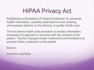 HIPAA Privacy Act
Establishes a foundation of Federal protection for personal
health information, carefully balanced to avoid creating
unnecessary barriers to the delivery of quality health care.
The Act allows health care providers to access information
necessary for payment of services with the consent of the
patient. The Act imposes certain restrictions and limitations to
provide further protection to the patient.
Source:
www.hhs.org/hipaa
 