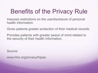 Benefits of the Privacy Rule
Imposes restrictions on the use/disclosure of personal
health information.
Gives patients greater protection of their medical records.
Provides patients with greater peace of mind related to
the security of their health information.
Source:
www.hhs.org/privacy/hipaa
 