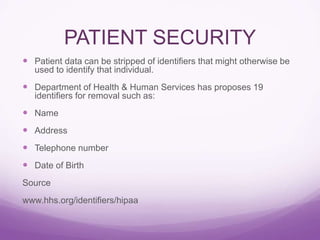 PATIENT SECURITY
 Patient data can be stripped of identifiers that might otherwise be
used to identify that individual.
 Department of Health & Human Services has proposes 19
identifiers for removal such as:
 Name
 Address
 Telephone number
 Date of Birth
Source
www.hhs.org/identifiers/hipaa
 