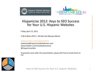 www.HispanicMarketAdvisors.com
 Hispanicize 2012: Keys to SEO Success
    for Your U.S. Hispanic Websites
Friday, April 13, 2012

3:30-4:30am (EST) / JW Marriott Marquis Miami

Sebastian Aroca, Managing Partner
sebastian@hispanicmarketadvisors.com
www.linkedin.com/in/sebastianaroca
@hispanicmarkets

If questions arise after this presentation, please feel free to email them to
me.




       Keys to SEO Success for Your U.S. Hispanic Websites                      1
 