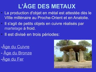 L'ÂGE DES METAUX
• La production d'objet en métal est attestée dès le
VIIIe millénaire au Proche-Orient et en Anatolie.
• Il s'agit de petits objets en cuivre réalisés par
martelage à froid.
• Il est divisé en trois périodes:
-Âge du Cuivre
- Âge du Bronze
-Âge du Fer
 