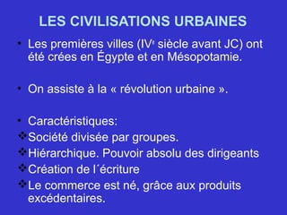 LES CIVILISATIONS URBAINES
• Les premières villes (IVe
siècle avant JC) ont
été crées en Égypte et en Mésopotamie.
• On assiste à la « révolution urbaine ».
• Caractéristiques:
Société divisée par groupes.
Hiérarchique. Pouvoir absolu des dirigeants
Création de l´écriture
Le commerce est né, grâce aux produits
excédentaires.
 