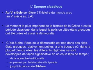 L’ Époque classique
• Au Ve
siècle se réfère à l'histoire du monde grec
au Ve
siècle av. J.-C.
• Le moment le plus important de la histoire de la Grèce c´est la
période classique, dans lequel la polis ou cités-états grecques
ont été crées et aussi la démocratie.
• C´est-à-dire, l'idée de la démocratie est née dans des cités-
états grecques relativement petites, à une époque où, dans la
plupart d’entre elles, les différents régimèns se sont
développés de façon significative en un court laps de temps ;
– de la monarchie traditionnelle
– en passant par l'aristocratie et la tyrannie
– jusqu’à la démocratie Athènes.
 