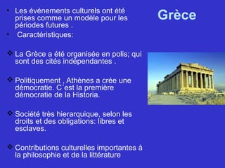 Grèce• Les événements culturels ont été
prises comme un modèle pour les
périodes futures .
• Caractéristiques:
 La Grèce a été organisée en polis; qui
sont des cités indépendantes .
 Politiquement , Athènes a crée une
démocratie. C´est la première
démocratie de la Historia.
 Société très hierarquique, selon les
droits et des obligations: libres et
esclaves.
 Contributions culturelles importantes à
la philosophie et de la littérature
 