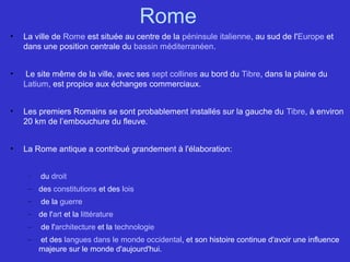 Rome
• La ville de Rome est située au centre de la péninsule italienne, au sud de l'Europe et
dans une position centrale du bassin méditerranéen.
• Le site même de la ville, avec ses sept collines au bord du Tibre, dans la plaine du
Latium, est propice aux échanges commerciaux.
• Les premiers Romains se sont probablement installés sur la gauche du Tibre, à environ
20 km de l’embouchure du fleuve.
• La Rome antique a contribué grandement à l'élaboration:
– du droit
– des constitutions et des lois
– de la guerre
– de l'art et la littérature
– de l'architecture et la technologie
– et des langues dans le monde occidental, et son histoire continue d'avoir une influence
majeure sur le monde d'aujourd'hui.
 