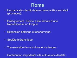 Rome
• L'organisation territoriale romaine a été centralisé
(provinces).
• Politiquement , Rome a été témoin d´une
République et un Empire.
• Expansion politique et économique
• Société hiérarchique
• Transmission de sa culture et sa langue.
• Contribution importante à la culture occidentale.
 