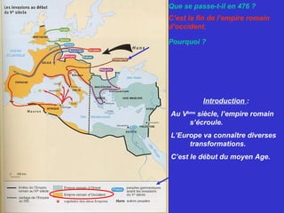 Que se passe-t-il en 476 ?
C’est la fin de l’empire romain
d’occident.
Pourquoi ?
Les Ostrogoths envahissent
Ravenne et les barbares se
partagent l’Empire.
Introduction :
Au Vème
siècle, l’empire romain
s’écroule.
L’Europe va connaître diverses
transformations.
C’est le début du moyen Age.
 