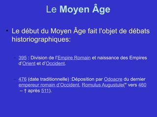 Le Moyen Âge
• Le début du Moyen Âge fait l'objet de débats 
historiographiques:
– 395 : Division de l’Empire Romain et naissance des Empires 
d’Orient et d’Occident.
– 476 (date traditionnelle) :Déposition par Odoacre du dernier 
empereur romain d’Occident, Romulus Augustule(* vers 460
 – † après 511).
 