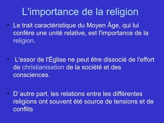 L'importance de la religion 
• Le trait caractéristique du Moyen Âge, qui lui 
confère une unité relative, est l'importance de la 
religion.
•  L'essor de l'Église ne peut être dissocié de l'effort 
de christianisation de la société et des 
consciences. 
• D´autre part, les relations entre les différentes 
religions ont souvent été source de tensions et de 
conflits
 