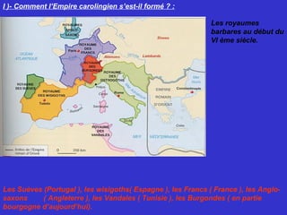 I )- Comment l’Empire carolingien s’est-il formé ? :
Les royaumes
barbares au début du
VI ème siècle.
Les Suèves (Portugal ), les wisigoths( Espagne ), les Francs ( France ), les Anglo-
saxons ( Angleterre ), les Vandales ( Tunisie ), les Burgondes ( en partie
bourgogne d’aujourd’hui).
 