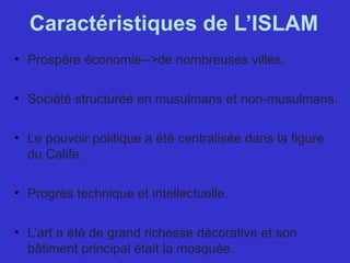 Caractéristiques de L’ISLAM
• Prospère économie-->de nombreuses villes.
• Société structurée en musulmans et non-musulmans.
• Le pouvoir politique a été centralisée dans la figure 
du Calife.
• Progrès technique et intellectuelle.
• L’art a été de grand richesse décorative et son 
bâtiment principal était la mosquée.
 