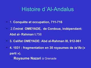 Histoire d´Al-Andalus
• 1. Conquête et occupation, 711-716
•  2.Émirat OMEYADE, de Cordoue, indépendant:
Abd al- Rahman I.756
• 3. Califat OMEYADE: Abd al-Rahman III, 912-961
• 4. 1031 : fragmentation en 30 royaumes de ta’ifa («
parti »).
– Royaume Nazari à Grenade
 
