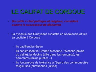 LE CALIFAT DE CORDOUELE CALIFAT DE CORDOUE
• Un calife = chef politique et religieux, considéré
comme le successeur de Mohamed
• La dynastie des Omeyades s'installe en Andalousie et fixe 
sa capitale à Cordoue
– Ils pacifient la région
– Ils construisent la Grande Mosquée, l'Alcazar (palais 
du calife), la Medina (ville dans les remparts), les 
hammams (bains publics...)
– Ils font preuve de tolérance à l'égard des communautés 
religieuses (chrétiennes, juives)
 
