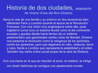 Historia de dos ciudades, adaptación
de Vicens Vives del libro Dickens
Narra la vida de una familia y su entorno en dos escenarios bien
diferentes París y Londres durante la época de la Revolución
Francesa. Con una visión muy anglosajona sobre ella, pues
Inglaterra nunca tuvo un sistema feudal como el del continente
europeo y gozaba desde hacía tiempo de un sistema
parlamentario que garantizaba ciertas cotas de libertad, Dickens
nos presenta la revolución como la venganza de los oprimidos
contra los opresores, pero que degenera en odio, violencia, terror
y caos, frente a Londres que representa la estabilidad y el orden.
También hay cierta crítica social propia de la obra de Dickens.
Con una trama en la que se mezclan el amor, el misterio, la intriga
con dosis históricas se consigue una apasionante novela.
 