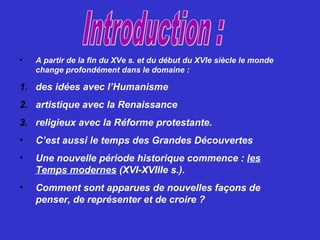 • A partir de la fin du XVe s. et du début du XVIe siècle le monde
change profondément dans le domaine :
1. des idées avec l’Humanisme
2. artistique avec la Renaissance
3. religieux avec la Réforme protestante.
• C’est aussi le temps des Grandes Découvertes
• Une nouvelle période historique commence : les
Temps modernes (XVI-XVIIIe s.).
• Comment sont apparues de nouvelles façons de
penser, de représenter et de croire ?
 