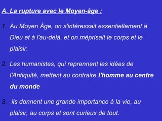 A. La rupture avec le Moyen-âge :
1. Au Moyen Âge, on s'intéressait essentiellement à
Dieu et à l'au-delà, et on méprisait le corps et le
plaisir.
2. Les humanistes, qui reprennent les idées de
l'Antiquité, mettent au contraire l'homme au centre
du monde
3. ils donnent une grande importance à la vie, au
plaisir, au corps et sont curieux de tout.
 