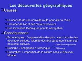 Les découvertes géographiques
Causes:
La necesité de une nouvelle route pour aller a l’Asie.
Chercher de l'or et des metaux précieux
Des inventions téchniques pour la navegation.
Conséquences:
Economiques: L´augmentation des prix, avec l´arrivée des
nouveaux cultives. Montée des prix parce que il avait des
nouveaux cultives.
Sociaux: L Emigration a l’Amerique
Culturelles: L´imposition de la culture dans le Nouveau
Monde.
Impacte demografique
Métissage
 