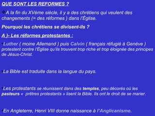 QUE SONT LES REFORMES ?
A la fin du XVème siècle, il y a des chrétiens qui veulent des
changements (= des réformes ) dans l’Église.
Pourquoi les chrétiens se divisent-ils ?
A )- Les réformes protestantes :
•Luther ( moine Allemand ) puis Calvin ( français réfugié à Genève )
protestent contre l’Église qu’ils trouvent trop riche et trop éloignée des principes
de Jésus-Christ.
•La Bible est traduite dans la langue du pays.
•Les protestants se réunissent dans des temples, peu décorés où les
pasteurs « prêtres protestants » lisent la Bible. Ils ont le droit de se marier.
•En Angleterre, Henri VIII donne naissance à l’Anglicanisme.
 