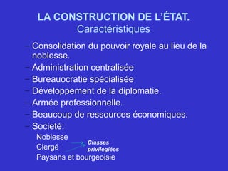 LA CONSTRUCTION DE L’ÉTAT.
Caractéristiques
– Consolidation du pouvoir royale au lieu de la
noblesse.
– Administration centralisée
– Bureauocratie spécialisée
– Développement de la diplomatie.
– Armée professionnelle.
– Beaucoup de ressources économiques.
– Societé:
Noblesse
Clergé
Paysans et bourgeoisie
Classes
privilegiées
 