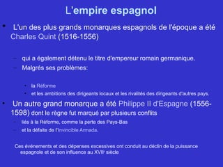 L'empire espagnol
• L'un des plus grands monarques espagnols de l'époque a été
Charles Quint (1516-1556)
– qui a également détenu le titre d'empereur romain germanique.
– Malgrés ses problèmes:
• la Réforme
• et les ambitions des dirigeants locaux et les rivalités des dirigeants d'autres pays.
• Un autre grand monarque a été Philippe II d'Espagne (1556-
1598) dont le règne fut marqué par plusieurs conflits
– liés à la Réforme, comme la perte des Pays-Bas
– et la défaite de l’Invincible Armada.
Ces événements et des dépenses excessives ont conduit au déclin de la puissance
espagnole et de son influence au XVIIe
siècle
 