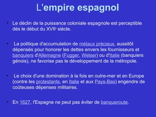 L'empire espagnol
• Le déclin de la puissance coloniale espagnole est perceptible
dès le début du XVIIe
siècle.
• La politique d'accumulation de métaux précieux, aussitôt
dépensés pour honorer les dettes envers les fournisseurs et
banquiers d'Allemagne (Fugger, Welser) ou d'Italie (banquiers
génois), ne favorise pas le développement de la métropole.
• Le choix d'une domination à la fois en outre-mer et en Europe
(contre les protestants, en Italie et aux Pays-Bas) engendre de
coûteuses dépenses militaires.
• En 1627, l'Espagne ne peut pas éviter de banqueroute.
 