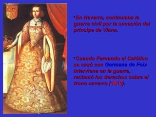 •En Navarra, continuaba laEn Navarra, continuaba la
guerra civil por la sucesión delguerra civil por la sucesión del
príncipe de Viana.príncipe de Viana.
•Cuando Fernando el CatólicoCuando Fernando el Católico
se casó conse casó con Germana de FoixGermana de Foix
interviene en la guerra,interviene en la guerra,
reclamó los derechos sobre elreclamó los derechos sobre el
trono navarro (trono navarro (15121512).).
 