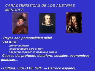 -- Reyes con personalidad débilReyes con personalidad débil
-VALIDOS:VALIDOS:
- primer ministroprimer ministro
- imprescindible para el Rey.imprescindible para el Rey.
- Acaparan el poder en beneficio propioAcaparan el poder en beneficio propio
-Causas del profundo deterioro: sociales, económicas,Causas del profundo deterioro: sociales, económicas,
políticas...políticas...
- Cultura: SIGLO DE ORO- Cultura: SIGLO DE ORO →→ Barroco españolBarroco español..
CARACTERÍSTICAS DE LOS AUSTRIASCARACTERÍSTICAS DE LOS AUSTRIAS
MENORESMENORES
 